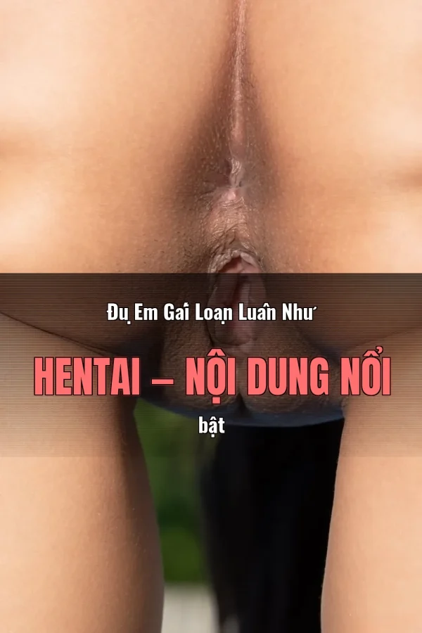 Đụ Em Gái Loạn Luân Như Hentai — Nội dung nổi bật
