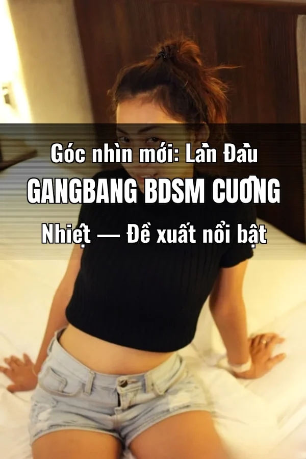 Góc nhìn mới: Lần Đầu Gangbang BDSM Cuồng Nhiệt — Đề xuất nổi bật